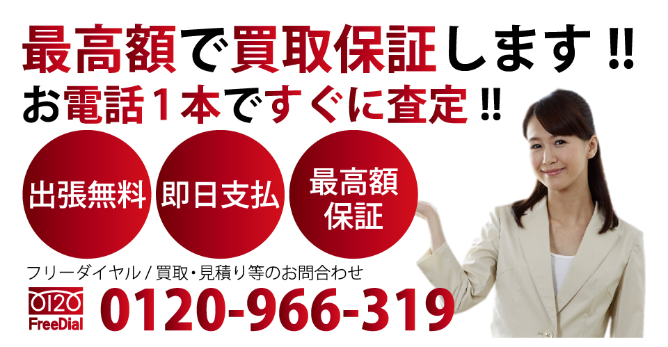 お電話1本ですぐに査定!! 最高額に買取保証します!! 出張見積 即日支払 最高額保証 フリーダイヤル / 買取・見積り等のお問合わせ 電話：0120-966-319